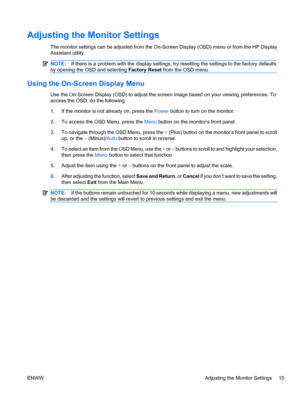 Page 23Adjusting the Monitor Settings
The monitor settings can be adjusted from the On-Screen Display (OSD) menu or from the HP Display
Assistant utility.
NOTE:If there is a problem with the display settings, try resetting the settings to the factory defaults
by opening the OSD and selecting Factory Reset from the OSD menu.
Using the On-Screen Display Menu
Use the On-Screen Display (OSD) to adjust the screen image based on your viewing preferences. To
access the OSD, do the following:
1.If the monitor is not...