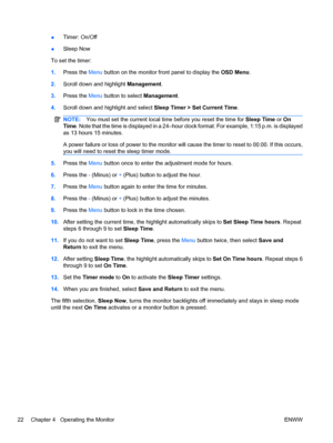 Page 30●Timer: On/Off
●Sleep Now
To set the timer:
1.Press the Menu button on the monitor front panel to display the OSD Menu.
2.Scroll down and highlight Management.
3.Press the Menu button to select Management.
4.Scroll down and highlight and select Sleep Timer > Set Current Time.
NOTE:You must set the current local time before you reset the time for Sleep Time or On
Time. Note that the time is displayed in a 24–hour clock format. For example, 1:15 p.m. is displayed
as 13 hours 15 minutes.
A power failure or...