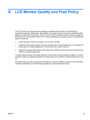 Page 49D LCD Monitor Quality and Pixel Policy
The TFT monitor uses high-precision technology, manufactured according to HP standards, to
guarantee trouble-free performance. Nevertheless, the display may have cosmetic imperfections that
appear as small bright or dark spots. This is common to all LCD displays used in products supplied by
all vendors and is not specific to the HP LCD. These imperfections are caused by one or more defective
pixels or sub-pixels.
●A pixel consists of one red, one green, and one blue...