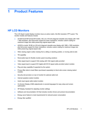 Page 91 Product Features
HP LCD Monitors
The LCD (liquid crystal display) monitors have an active matrix, thin-film transistor (TFT) panel. The
monitor models and features include:
●LE1901w/LE1901wm/LE19f models, 48.3 cm (19-inch) diagonal viewable area display with 1440
× 900 resolution, plus full-screen support for lower resolutions; includes custom scaling for
maximum image size while preserving original aspect ratio
●LE2201w model, 55.88 cm (22-inch) diagonal viewable area display with 1680 x 1050...