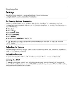 Page 14 
  
Back to Contents Page 
Settings 
Setting the Optimal ResolutionAdjusting the VolumeUsing Headphones
Locking the OSD 
Adjusting OSD SettingsOSD Menu 
 
Setting the Optimal Resolution 
The recommended resolution for this monitor is 1440 by 900. To configure the monitor to this resolution, 
complete the setup procedure and make sure that the monitor is connected to the computer. Turn the monitor on 
and do the following:  
1 Click Start. 
2 Click Settings. 
3 Click Control Panel. 
4 Double-click...