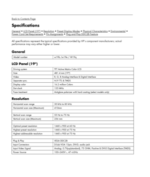 Page 20 
  
Back to Contents Page 
Specifications 
GeneralLCD Panel (19)ResolutionPreset Display ModesPhysical CharacteristicsEnvironmental
Power Cord Set Requirements
Pin AssignmentsPlug and Play DDC2B Feature 
 
All specifications represent the typical specifications provided by HP’s component manufacturers; actual 
performance may vary either higher or lower. 
 
General 
Model number w19b /w19e / W19q  
LCD Panel (19) 
Driving system TFT Active Matrix Color LCD 
Size 481.4 mm (19) 
Video R, G, B Analog...