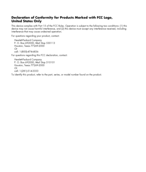 Page 26 
 
Declaration of Conformity for Products Marked with FCC Logo, 
United States Only 
This device complies with Part 15 of the FCC Rules. Operation is subject to the following two conditions: (1) this 
device may not cause harmful interference, and (2) this device must accept any interference received, including 
interference that may cause undesired operation. 
For questions regarding your product, contact: 
Hewlett-Packard Company 
P. O. Box 692000, Mail Stop 530113 
Houston, Texas 77269-2000 
Or...