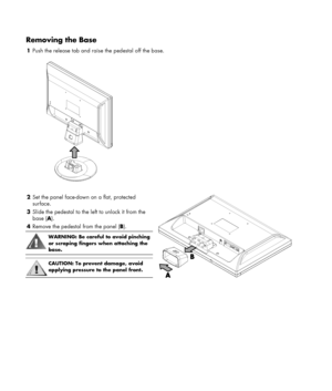 Page 6 
 
Removing the Base 
1 Push the release tab and raise the pedestal off the base. 
   
 
 
2 Set the panel face-down on a flat, protected 
surface. 
3 Slide the pedestal to the left to unlock it from the 
base (A). 
4 Remove the pedestal from the panel (B). 
 
WARNING: Be careful to avoid pinching 
or scraping fingers when attaching the 
base. 
 
 
CAUTION: To prevent damage, avoid 
applying pressure to the panel front. 
  
 