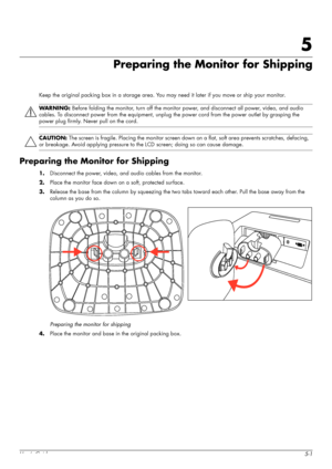 Page 29User’s Guide5-1
5
Preparing the Monitor for Shipping
Keep the original packing box in a storage area. You may need it later if you move or ship your monitor.
Preparing the Monitor for Shipping
1.Disconnect the power, video, and audio cables from the monitor.
2.Place the monitor face down on a soft, protected surface.
3.Release the base from the column by squeezing the two tabs toward each other. Pull the base away from the 
column as you do so.
Preparing the monitor for shipping
4.Place the monitor and...