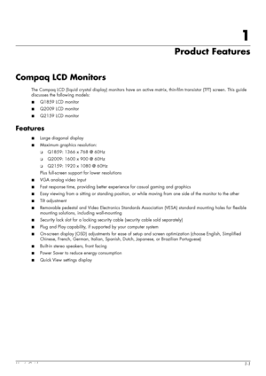 Page 7User’s Guide1-1
1
Product Features
Compaq LCD Monitors
The Compaq LCD (liquid crystal display) monitors have an active matrix, thin-film transistor (TFT) screen. This guide 
discusses the following models:
■Q1859 LCD monitor
■Q2009 LCD monitor
■Q2159 LCD monitor
Features
■Large diagonal display
■Maximum graphics resolution:
❏Q1859: 1366 x 768 @ 60Hz
❏Q2009: 1600 x 900 @ 60Hz
❏Q2159: 1920 x 1080 @ 60Hz
Plus full-screen support for lower resolutions
■VGA analog video input
■Fast response time, providing...