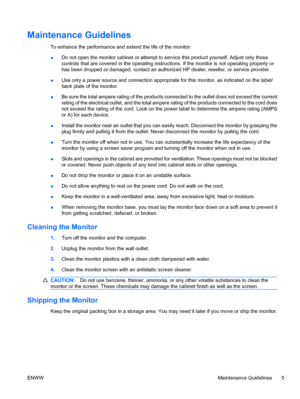 Page 11Maintenance Guidelines
To enhance the performance and extend the life of the monitor:
●Do not open the monitor cabinet or attempt to service this product yourself. Adjust only those
controls that are covered in the operating instructions. If the monitor is not operating properly or
has been dropped or damaged, contact an authorized HP dealer, reseller, or service provider.
●Use only a power source and connection appropriate for this monitor, as indicated on the label/
back plate of the monitor.
●Be sure...