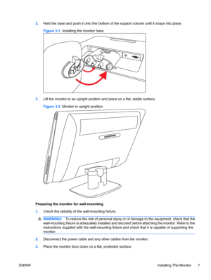 Page 132.Hold the base and push it onto the bottom of the support column until it snaps into place.
Figure 3-1  Installing the monitor base
3.Lift the monitor to an upright position and place on a flat, stable surface.
Figure 3-2  Monitor in upright position
Preparing the monitor for wall-mounting
1.Check the stability of the wall-mounting fixture.
WARNING!To reduce the risk of personal injury or of damage to the equipment, check that the
wall-mounting fixture is adequately installed and secured before...