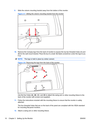 Page 169.Slide the column mounting bracket away from the bottom of the monitor.
Figure 3-7  Sliding the column mounting bracket from the monitor
10.Remove the Compaq logo from the back of monitor to expose the top two threaded holes (A) and
(B) for the wall mount bracket. Place the tip of a small, flat blade screwdriver under the logo to pry
it up.
NOTE:The logo is held in place by rubber cement.
Figure 3-8  Removing the logo from the back of the monitor
AB
CD
Use the four holes (A), (B), (C), and (D) to attach...