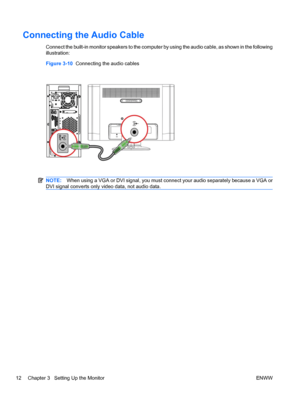 Page 18Connecting the Audio Cable
Connect the built-in monitor speakers to the computer by using the audio cable, as shown in the following
illustration:
Figure 3-10  Connecting the audio cables
NOTE:When using a VGA or DVI signal, you must connect your audio separately because a VGA or
DVI signal converts only video data, not audio data.
12 Chapter 3   Setting Up the Monitor ENWW
 