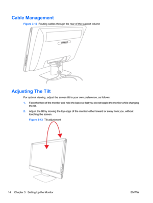 Page 20Cable Management
Figure 3-12  Routing cables through the rear of the support column
Adjusting The Tilt
For optimal viewing, adjust the screen tilt to your own preference, as follows:
1.Face the front of the monitor and hold the base so that you do not topple the monitor while changing
the tilt.
2.Adjust the tilt by moving the top edge of the monitor either toward or away from you, without
touching the screen.
Figure 3-13  Tilt adjustment
14 Chapter 3   Setting Up the Monitor ENWW
 