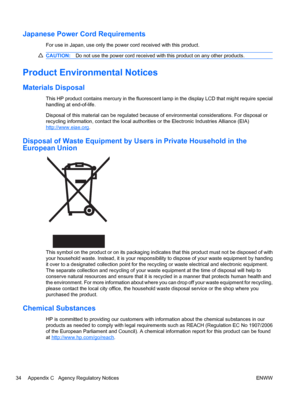 Page 40Japanese Power Cord Requirements
For use in Japan, use only the power cord received with this product.
CAUTION:Do not use the power cord received with this product on any other products.
Product Environmental Notices
Materials Disposal
This HP product contains mercury in the fluorescent lamp in the display LCD that might require special
handling at end-of-life.
Disposal of this material can be regulated because of environmental considerations. For disposal or
recycling information, contact the local...