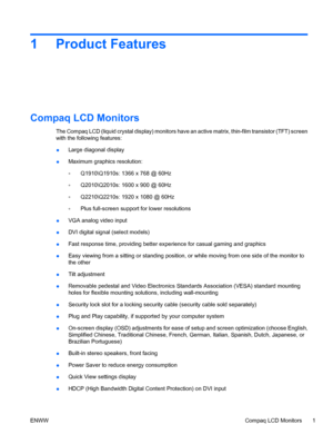 Page 71 Product Features
Compaq LCD Monitors
The Compaq LCD (liquid crystal display) monitors have an active matrix, thin-film transistor (TFT) screen
with the following features:
●Large diagonal display
●Maximum graphics resolution:
◦Q1910\Q1910s: 1366 x 768 @ 60Hz
◦Q2010\Q2010s: 1600 x 900 @ 60Hz
◦Q2210\Q2210s: 1920 x 1080 @ 60Hz
◦Plus full-screen support for lower resolutions
●VGA analog video input
●DVI digital signal (select models)
●Fast response time, providing better experience for casual gaming and...