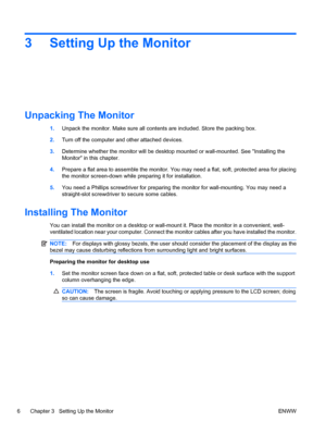 Page 123 Setting Up the Monitor
Unpacking The Monitor
1.Unpack the monitor. Make sure all contents are included. Store the packing box.
2.Turn off the computer and other attached devices.
3.Determine whether the monitor will be desktop mounted or wall-mounted. See Installing the
Monitor in this chapter.
4.Prepare a flat area to assemble the monitor. You may need a flat, soft, protected area for placing
the monitor screen-down while preparing it for installation.
5.You need a Phillips screwdriver for preparing...