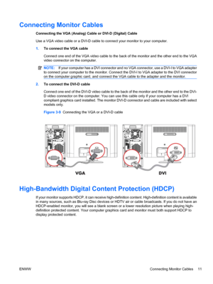 Page 17Connecting Monitor Cables
Connecting the VGA (Analog) Cable or DVI-D (Digital) Cable
Use a VGA video cable or a DVI-D cable to connect your monitor to your computer.
1.To connect the VGA cable
Connect one end of the VGA video cable to the back of the monitor and the other end to the VGA
video connector on the computer.
NOTE:If your computer has a DVI connector and no VGA connector, use a DVI-I to VGA adapter
to connect your computer to the monitor. Connect the DVI-I to VGA adapter to the DVI connector
on...