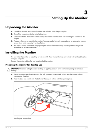 Page 11User’s Guide3-1
3
Setting Up the Monitor
Unpacking the Monitor
1.Unpack the monitor. Make sure all contents are included. Store the packing box.
2.Turn off the computer and other attached devices.
3.Determine whether the monitor will be desktop mounted or wall-mounted. See “Installing the Monitor” in this 
chapter.
4.Prepare a flat area to assemble the monitor. You may need a flat, soft, protected area for placing the monitor 
screen-down while preparing it for installation.
5.You need a Phillips...