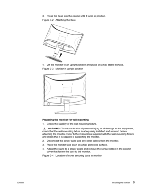 Page 11
ENWWInstalling the Monitor 5
3. Press the base into the column until it locks in position. 
Figure 3-2   Attaching the Base
4. Lift the monitor to an upright position and place on a flat, stable surface. 
Figure 3-3   Monitor in upright position
 
 
Preparing the monitor for wall-mounting 
1. Check the stability of  the wall-mounting fixture.
  WARNING!  To reduce the risk of personal injury or of damage to the equipment, 
check that the wall-mounting fixture is adequately installed and secured before...