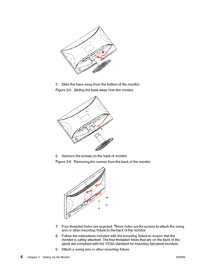 Page 12
6 Chapter 3.   Setting Up the MonitorENWW 
 
5. Slide the base away from the bottom of the monitor. 
Figure 3-5   Sliding the base away from the monitor
6. Remove the screws on the back of monitor. 
Figure 3-6   Removing the screws from the back of the monitor
7. Four threaded holes are exposed. These holes are for screws to attach the swing 
arm or other mounting fixture to the back of the monitor. 
8. Follow the instructions included with t he mounting fixture to ensure that the 
monitor is safely...