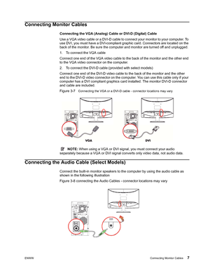 Page 13
ENWWConnecting Monitor Cables 7
Connecting Monitor Cables
Connecting the VGA (Analog) Cable or DVI-D (Digital) Cable
Use a VGA video cable or a DVI-D cable to connect your monitor to your computer. To 
use DVI, you must have a DVI-compliant graphic card. Connectors are located on the 
back of the monitor. Be sure the computer and monitor are turned off and unplugged.
1. To connect the VGA cable 
Connect one end of the VGA video cable to the back of the monitor and the other end 
to the VGA video...