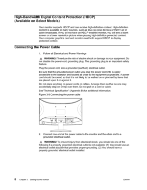 Page 14
8 Chapter 3.   Setting Up the MonitorENWW 
 
High-Bandwidth Digital Content Protection (HDCP) 
(Available on Select Models)
Your monitor supports HDCP and can receive high-definition content. High-definition 
content is available in many sources, such as Blue-ray Disc devices or HDTV air or 
cable broadcasts. If you do not have an HDCP-enabled monitor, you will see a blank 
screen or a lower resolution picture when  playing high-definition protected content. 
Your computer graphics card and monitor must...