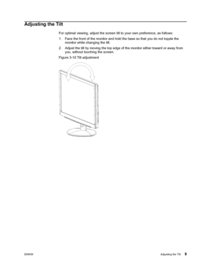 Page 15
ENWWAdjusting the Tilt 9
Adjusting the Tilt
For optimal viewing, adjust the screen tilt to your own preference, as follows:
1. Face the front of the monitor and hold the base so that you do not topple the  monitor while changing the tilt.
2. Adjust the tilt by moving the top edge of  the monitor either toward or away from 
you, without touching the screen.
Figure 3-10 Tilt adjustment
 