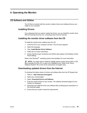 Page 16
ENWWCD Software and Utilities 10
4. Operating the Monitor
CD Software and Utilities
The CD that is included with this monitor contains drivers and software that you can 
install on your computer.
Installing Drivers
If you determine that you need to update the dr ivers, you can install the monitor driver 
INF and ICM files from the CD, or  download them from the Internet.
Installing the monitor driver software from the CD
To install the monitor driver software from the CD:
1. Insert the CD in your...