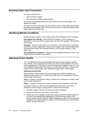 Page 23
17 Appendix 4.   Operating the Monitor ENWW
 
Selecting Video Input Connectors
The input connectors are:
• VGA connector (analog)
• DVI-D connector (digital) (Select Models)
The monitor automatically determines which inputs have valid video signals, and 
displays the image.
You can connect the VGA cable, the DVI-D cable, or both. If both cables are installed, 
the default input selection is DVI.The source  of input can be switched using the Input 
Select option in the OSD menu.
Identifying Monitor...