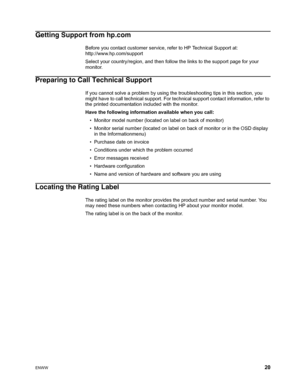 Page 26
ENWW 20
Getting Support from hp.com
Before you contact customer service, refer to HP Technical Support at:      
http://www.hp.com/support
Select your country/region,  and then follow the links to the supp ort page for your 
monitor.
Preparing to Call Technical Support
If you cannot solve a problem by using the  troubleshooting tips in this section, you 
might have to call technical support. For technical support contact information, refer to 
the printed documentation included with the monitor.
Have...