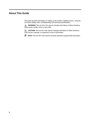 Page 4
ii  
 
About This Guide
This guide provides information on setting up  the monitor, installing drivers, using the 
on-screen display menu, troubleshooting and technical specifications.
   WA R N I N G !   Text set off in this ma nner indicates that failure  to follow directions 
could result in bodily  harm or loss of life.
   CAUTION:  Text set off in this manner indica tes that failure to follow directions 
could result in damage  to equipment or loss of information.
   NOTE:  Text set off in this...