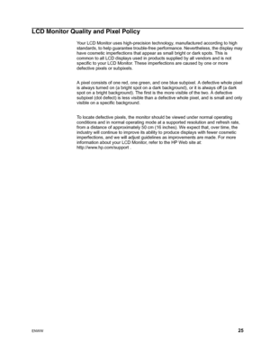 Page 31
ENWW 25
LCD Monitor Quality and Pixel Policy
Your LCD Monitor uses high-precision technology, manufactured according to high 
standards, to help guarantee trouble-free performance. Nevertheless, the display may 
have cosmetic imperfections that appear as small bright or dark spots. This is 
common to all LCD displays used in products supplied by all vendors and is not 
specific to your LCD Monitor. These imperfections are caused by one or more 
defective pixels or subpixels.
A pixel consists of one red,...