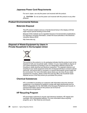 Page 35
29 Appendix C.   Agency Regulatory NoticesENWW 
 
Japanese Power Cord Requirements
For use in Japan, use only the power cord received with this product.
 CAUTION:   Do not use the power cord received with this product on any other 
products.
Product Environmental Notices
Materials Disposal
This HP product contains mercury in the fluorescent lamp in the display LCD that 
might require special handling at end-of-life.
Disposal of this material can be regulate d because of environmental considerations....