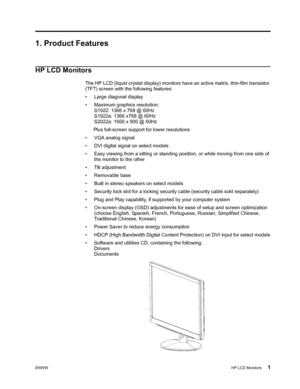 Page 7
ENWWHP LCD Monitors 1
1. Product Features
HP LCD Monitors
The HP LCD (liquid crystal display) monitors have an active matrix, thin-film transistor 
(TFT) screen with the following features:
• Large diagonal display
• Maximum graphics resolution:  S1922: 1366 x 768 @ 60Hz
S1922a: 1366 x768 @ 60Hz
S2022a: 1600 x 900 @ 60Hz
      Plus full-screen  support for lower resolutions
• VGA analog signal
• DVI digital signal on select models
• Easy viewing from a sitting or standing position, or while moving from...