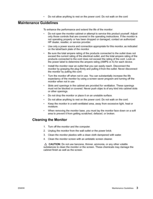 Page 9
ENWWMaintenance Guidelines 3
• Do not allow anything to rest on the power cord. Do not walk on the cord
Maintenance Guidelines
To enhance the performance and extend the life of the monitor:
• Do not open the monitor cabinet or attempt to service this product yourself. Adjust 
only those controls that are covered in th e operating instructions. If the monitor is 
not operating properly or has been dropped or damaged, contact an authorized 
HP dealer, reseller, or service provider.
• Use only a power...