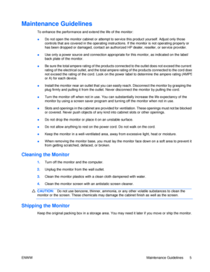 Page 11Maintenance Guidelines  
To enhance the performance and extend the life of the monitor: Do not open the monitor cabinet or attempt to service this product yourself. Adjust only those 
controls that are covered in the operating instructions. If the monitor is not operating properly or has been dropped or damaged, contact an authorized HP dealer, reseller, or service provider. ● Use only a power source and connection appropriate for this monitor, as indicated on the label/ back plate of the monitor. ● Be...