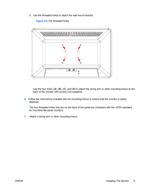 Page 156.   Follow the instructions included with the mounting fixture to ensure that the monitor is safely 
attached. 
         
The four threaded holes that are on the back of the panel are compliant with the VESA standard for mounting flat-panel monitors. ENWW Installing The Monitor 9                                           5.   Use the threaded holes to attach the wall mount bracket.  
 
Use the four holes (A), (B), (C), and (D) to attach the swing arm or other mounting fixture to the back of the monitor...