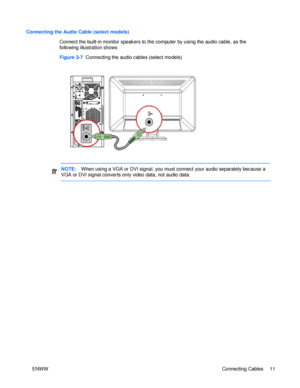 Page 17Connecting the Audio Cable (select models) 
Connect the built-in monitor speakers to the computer by using the audio cable, as the 
following illustration shows Figure 3-7  Connecting the audio cables (select models) NOTE:   When using a VGA or DVI signal, you must connect your audio separately because a 
VGA or DVI signal converts only video data, not audio data.      ENWW Connecting Cables 11  
 
 
 
 
 
 
 
  
 
 
 
 
 
 
 
 
 
 
 
 
 
 
 
 
 
 
 
 
 
  
  