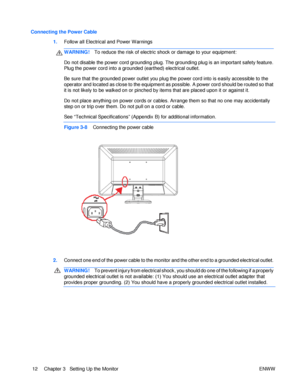 Page 18Connecting the Power Cable 1. Follow all Electrical and Power Warnings WARNING! To reduce the risk of electric shock or damage to your equipment: Do not disable the power cord grounding plug. The grounding plug is an important safety feature. Plug the power cord into a grounded (earthed) electrical outlet. 
Be sure that the grounded power outlet you plug the power cord into is easily accessible to the 
operator and located as close to the equipment as possible. A power cord should be routed so that it is...