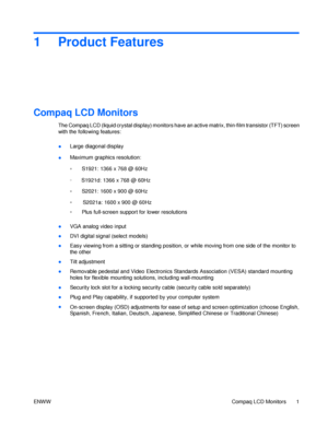 Page 71   Product   Features  
Compaq LCD Monitors  
 
The Compaq LCD (liquid crystal display) monitors have an active matrix, thin-film transistor (TFT) s creen 
with the following features: 
Large diagonal display  
●  
Maximum graphics resolution:  
●  
S1921: 1366 x 768 @ 60Hz 
◦  
S2021: 1600 x 900 @ 60Hz 
◦  
Plus full-screen support for lower resolutions  ◦  
VGA analog video input  ●  
DVI digital signal (select models)  ●    
S2021a: 1600 x 900 @ 60Hz 
Ea
 sy viewing from a sitting or standing...