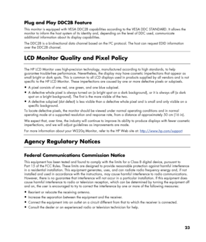 Page 23
Plug and Play DDC2B Feature 
This monitor is equipped with VESA DDC2B capabilities according to  the VESA DDC STANDARD. It allows the 
monitor to inform the host system of its identity  and, depending on the level of DDC used, communicate 
additional information about its display capabilities. 
The DDC2B is a bi-directional data channel based on th e I²C protocol. The host can request EDID information 
over the DDC2B channel. 
 
LCD Monitor Quality and Pixel Policy 
 
The HP LCD Monitor uses...