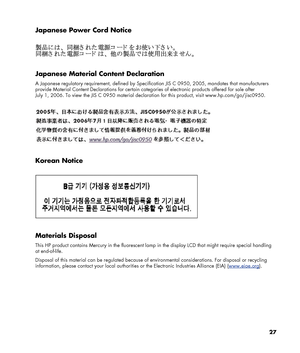 Page 27
Japanese Power Cord Notice 
 
 
 
Japanese Material Content Declaration 
A Japanese regulatory requirement, defined by Specification JIS C 0950, 2005, mandates that manufacturers 
provide Material Content Declarations for certain categories of electronic products offered for sale after 
July 1, 2006. To view the JIS C 0950 material declaration for this product, visit www.hp.com/go/jisc0950. 
 
 
 
Korean Notice 
 
 
 
Materials Disposal 
This HP product contains Mercury in the fluorescent lamp  in the...