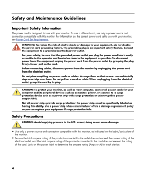 Page 4
 
Safety and Maintenance Guidelines 
 
Important Safety Information 
The power cord is designed for use with your monitor. To use a different cord, use only a power source and 
connection compatible with this monitor. For information on  the correct power cord set to use with your monitor, 
see 
Power Cord Set Requirements. 
 
WARNING: To reduce the risk of electric shock or damage to your equipment, do not disable 
the power cord grounding feature. The grounding plug is an important safety feature....