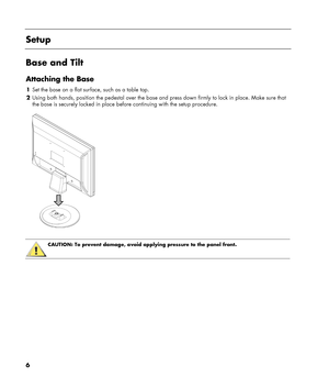 Page 6
 
Setup 
 
Base and Tilt 
Attaching the Base 
1 Set the base on a flat surface, such as a table top. 
2 Using both hands, position the pedestal over the base an d press down firmly to lock in place. Make sure that 
the base is securely locked in place befo re continuing with the setup procedure. 
  
 
 
CAUTION: To prevent damage, avoid applying pressure to the panel front.  
 
6 
 