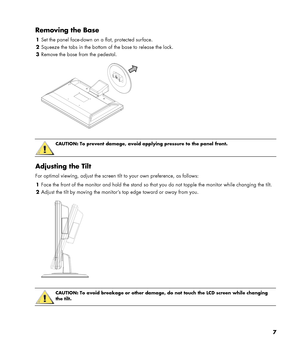 Page 7
Removing the Base 
1 Set the panel face-down on a flat, protected surface. 
2 Squeeze the tabs in the bottom of the base to release the lock. 
3 Remove the base from the pedestal. 
  
 
 
CAUTION: To prevent damage, avoid applying pressure to the panel front.  
 
Adjusting the Tilt 
For optimal viewing, adjust the screen tilt to your own preference, as follows: 
1 Face the front of the monitor and hold the stand so that  you do not topple the monitor while changing the tilt. 
2 Adjust the tilt by moving...