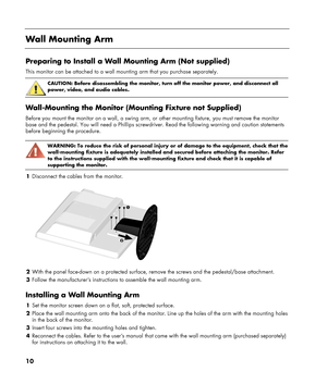 Page 10
10 
 
Wall Mounting Arm 
 
Preparing to Install a Wall Mounting Arm (Not supplied) 
This monitor can be attached to a wall mounting arm that you purchase se\
parately. 
 
CAUTION: Before disassembling the monitor, turn off the monitor power, and disconnect all 
power, video, and audio cables. 
 
Wall-Mounting the Monitor (Mounting Fixture not Supplied) 
Before you mount the monitor on a wall, a swing arm, or  other mounting fixture, you must remove the monitor 
base and the pedestal. You will need a...