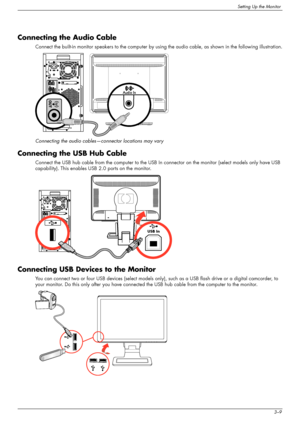 Page 19
Setting Up the Monitor
User’s Guide3–9
Connecting the Audio Cable
Connect the built-in monitor speakers to the computer by using the audio cable, as shown in the following illustration.
Connecting the audio cables—connector locations may vary
Connecting the USB Hub Cable
Connect the USB hub cable from the computer to the USB In  connector on the monitor (select models only have USB 
capability). This enables USB 2.0 ports on the monitor.
Connecting USB Devices to the Monitor
You can connect two or four...