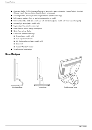 Page 8
Product Features
1–2User’s Guide
■On-screen display (OSD) adjustments for ease of setup  and screen optimization (choose English, Simplified 
Chinese, French, German, Italian, Spanish, Dutch, or Japanese)
■ Swiveling monitor, allowing a usable  range of motion (select models only)
■ Built-in stereo speakers, front- or rear-facing depending on model
■ Universal Serial Bus (USB) 2.0 ports to use with USB  devices (select models only have two or four ports)
■ Ambient light sensor (select models only)
■...