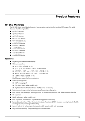 Page 7
User’s Guide1–1
1
Product Features
HP LCD Monitors
The HP LCD (liquid crystal display) monitors have an active matrix, thin-film transistor (TFT) screen. This guide 
discusses the following models:
■ vp15 LCD Monitor
■ vp17 LCD Monitor
■ vp19 LCD Monitor
■ FP1707 LCD Monitor
■ WF1907 LCD Monitor
■ w1707 LCD Monitor
■ w1907 LCD Monitor
■ w2007 LCD Monitor
■ w2207 LCD Monitor
■ w2216 LCD Monitor
■ w2408 LCD Monitor
Features
■Large diagonal viewable-area display
■ Optimum resolution:
❏vp15: 1024 × 768 @ 60...