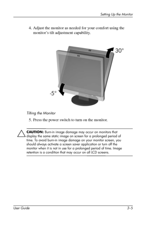 Page 19
Setting Up the Monitor 
4. Adjust the monitor as needed for your comfort using the 
monitor’s tilt adjustment capability. 
Tilting the Monitor 
5. Press the power switch to turn on the monitor. 
ÄCAUTION: Burn-in image damage may occur on monitors that 
display the same static image on screen for a prolonged period of 
time. To avoid burn-in image damage on your monitor screen, you 
should always activate a screen saver application or turn off the 
monitor when it is not in use for a prolonged period of...