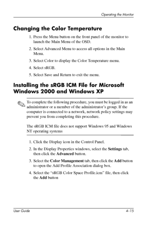 Page 37
Operating the Monitor 
Changing the Color Temperature 
1. Press the Menu button on the front panel of the monitor to 
launch the Main Menu of the OSD. 
2. Select Advanced Menu to access all options in the Main 
Menu. 
3. Select Color to display the Color Temperature menu. 
4. Select sRGB. 
5. Select Save and Return to exit the menu. 
Installing the sRGB ICM File for Microsoft 
Windows 2000 and Windows XP 
✎ To complete the following procedure, you must be logged in as an 
administrator or a member of...