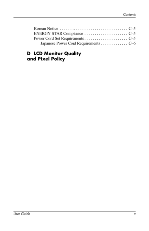 Page 5
Contents 
Korean Notice . . . . . . . . . . . . . . . . . . . . . . . . . . . . . . . . . C–5 
ENERGY STAR Compliance . . . . . . . . . . . . . . . . . . . . . C–5 
Power Cord Set Requirements. . . . . . . . . . . . . . . . . . . . . C–5 
Japanese Power Cord Requirements . . . . . . . . . . . . . C–6 
D LCD Monitor Quality 
and Pixel Policy 
User Guide v 
 